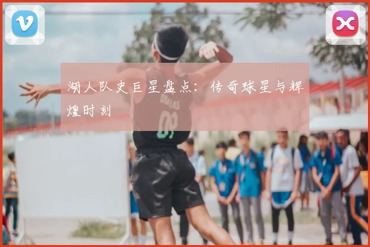 湖人队史巨星盘点:传奇球星与辉煌时刻
