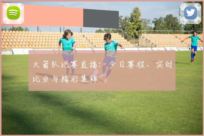 火箭队比赛直播:今日赛程、实时比分与精彩集锦