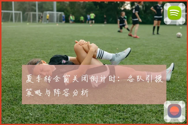夏季转会窗关闭倒计时:各队引援策略与阵容分析