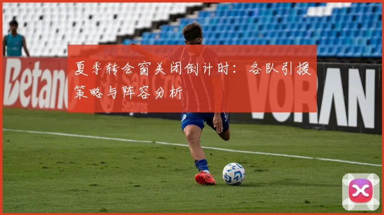 夏季转会窗关闭倒计时：各队引援策略与阵容分析