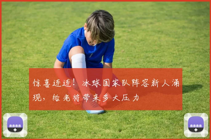 惊喜连连！冰球国家队阵容新人涌现，给老将带来多大压力