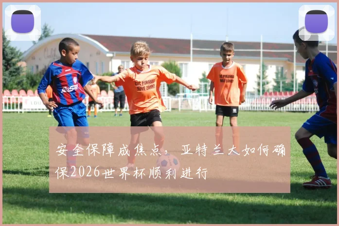 安全保障成焦点,亚特兰大如何确保2026世界杯顺利进行