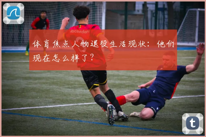 体育焦点人物退役生活现状:他们现在怎么样了?