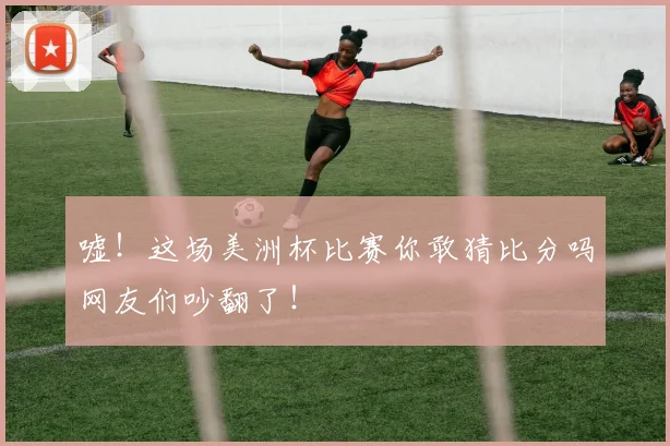 嘘!这场美洲杯比赛你敢猜比分吗网友们吵翻了!
