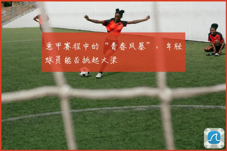 意甲赛程中的“青春风暴”，年轻球员能否挑起大梁