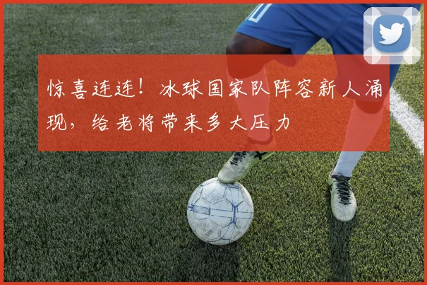 惊喜连连!冰球国家队阵容新人涌现,给老将带来多大压力