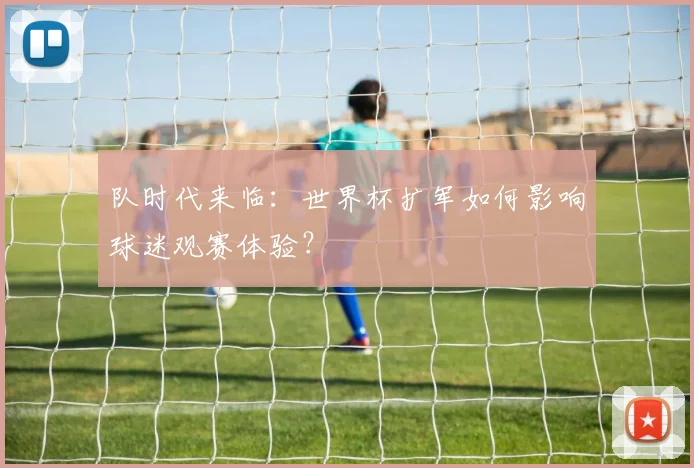 队时代来临:世界杯扩军如何影响球迷观赛体验?