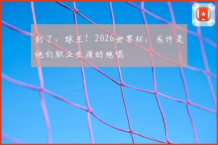 别了,球王!2026世界杯,或许是他们职业生涯的绝唱