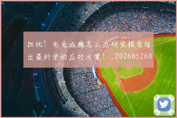 担忧！电竞成瘾怎么办研究报告给出最科学的应对方案！_20260526085115